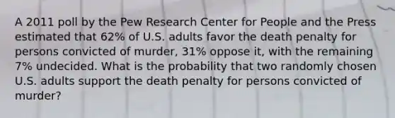 A 2011 poll by the Pew Research Center for People and the Press estimated that 62% of U.S. adults favor the death penalty for persons convicted of murder, 31% oppose it, with the remaining 7% undecided. What is the probability that two randomly chosen U.S. adults support the death penalty for persons convicted of murder?