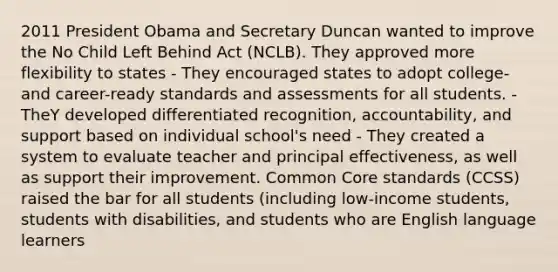 2011 President Obama and Secretary Duncan wanted to improve the No Child Left Behind Act (NCLB). They approved more flexibility to states - They encouraged states to adopt college- and career-ready standards and assessments for all students. - TheY developed differentiated recognition, accountability, and support based on individual school's need - They created a system to evaluate teacher and principal effectiveness, as well as support their improvement. Common Core standards (CCSS) raised the bar for all students (including low-income students, students with disabilities, and students who are English language learners