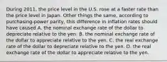 During 2011, the price level in the U.S. rose at a faster rate than the price level in Japan. Other things the same, according to purchasing-power parity, this difference in inflation rates should have caused A. the nominal exchange rate of the dollar to depreciate relative to the yen. B. the nominal exchange rate of the dollar to appreciate relative to the yen. C. the real exchange rate of the dollar to depreciate relative to the yen. D. the real exchange rate of the dollar to appreciate relative to the yen.