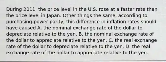 During 2011, the price level in the U.S. rose at a faster rate than the price level in Japan. Other things the same, according to purchasing-power parity, this difference in inflation rates should have caused A. the nominal exchange rate of the dollar to depreciate relative to the yen. B. the nominal exchange rate of the dollar to appreciate relative to the yen. C. the real exchange rate of the dollar to depreciate relative to the yen. D. the real exchange rate of the dollar to appreciate relative to the yen.