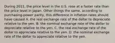 During 2011, the price level in the U.S. rose at a faster rate than the price level in Japan. Other things the same, according to purchasing-power parity, this difference in inflation rates should have caused A. the real exchange rate of the dollar to depreciate relative to the yen. B. the nominal exchange rate of the dollar to depreciate relative to the yen. C. the real exchange rate of the dollar to appreciate relative to the yen. D. the nominal exchange rate of the dollar to appreciate relative to the yen.