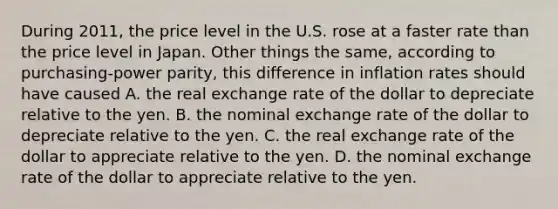 During 2011, the price level in the U.S. rose at a faster rate than the price level in Japan. Other things the same, according to purchasing-power parity, this difference in inflation rates should have caused A. the real exchange rate of the dollar to depreciate relative to the yen. B. the nominal exchange rate of the dollar to depreciate relative to the yen. C. the real exchange rate of the dollar to appreciate relative to the yen. D. the nominal exchange rate of the dollar to appreciate relative to the yen.