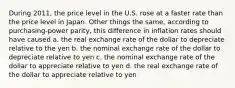 During 2011, the price level in the U.S. rose at a faster rate than the price level in Japan. Other things the same, according to purchasing-power parity, this difference in inflation rates should have caused a. the real exchange rate of the dollar to depreciate relative to the yen b. the nominal exchange rate of the dollar to depreciate relative to yen c. the nominal exchange rate of the dollar to appreciate relative to yen d. the real exchange rate of the dollar to appreciate relative to yen