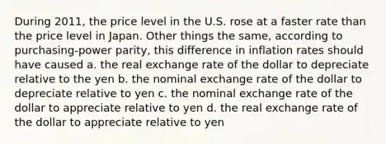 During 2011, the price level in the U.S. rose at a faster rate than the price level in Japan. Other things the same, according to purchasing-power parity, this difference in inflation rates should have caused a. the real exchange rate of the dollar to depreciate relative to the yen b. the nominal exchange rate of the dollar to depreciate relative to yen c. the nominal exchange rate of the dollar to appreciate relative to yen d. the real exchange rate of the dollar to appreciate relative to yen