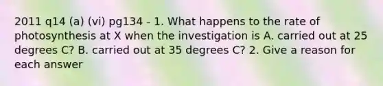 2011 q14 (a) (vi) pg134 - 1. What happens to the rate of photosynthesis at X when the investigation is A. carried out at 25 degrees C? B. carried out at 35 degrees C? 2. Give a reason for each answer