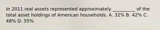 In 2011 real assets represented approximately __________ of the total asset holdings of American households. A. 32% B. 42% C. 48% D. 55%