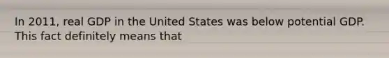 In​ 2011, real GDP in the United States was below potential GDP. This fact definitely means that