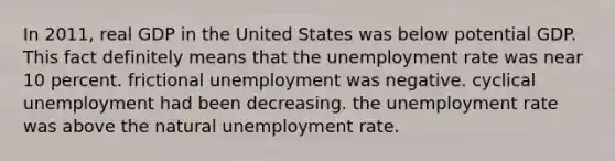 In 2011, real GDP in the United States was below potential GDP. This fact definitely means that the unemployment rate was near 10 percent. frictional unemployment was negative. cyclical unemployment had been decreasing. the unemployment rate was above the natural unemployment rate.