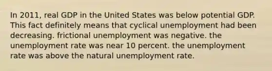 In 2011, real GDP in the United States was below potential GDP. This fact definitely means that cyclical unemployment had been decreasing. frictional unemployment was negative. the unemployment rate was near 10 percent. the unemployment rate was above the natural unemployment rate.