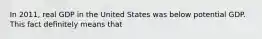 In 2011, real GDP in the United States was below potential GDP. This fact definitely means that