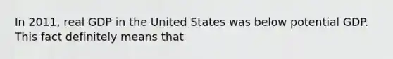 In 2011, real GDP in the United States was below potential GDP. This fact definitely means that