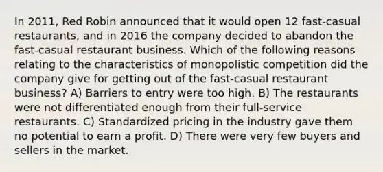 In 2011, Red Robin announced that it would open 12 fast-casual restaurants, and in 2016 the company decided to abandon the fast-casual restaurant business. Which of the following reasons relating to the characteristics of monopolistic competition did the company give for getting out of the fast-casual restaurant business? A) Barriers to entry were too high. B) The restaurants were not differentiated enough from their full-service restaurants. C) Standardized pricing in the industry gave them no potential to earn a profit. D) There were very few buyers and sellers in the market.