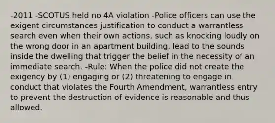 -2011 -SCOTUS held no 4A violation -Police officers can use the exigent circumstances justification to conduct a warrantless search even when their own actions, such as knocking loudly on the wrong door in an apartment building, lead to the sounds inside the dwelling that trigger the belief in the necessity of an immediate search. -Rule: When the police did not create the exigency by (1) engaging or (2) threatening to engage in conduct that violates the Fourth Amendment, warrantless entry to prevent the destruction of evidence is reasonable and thus allowed.