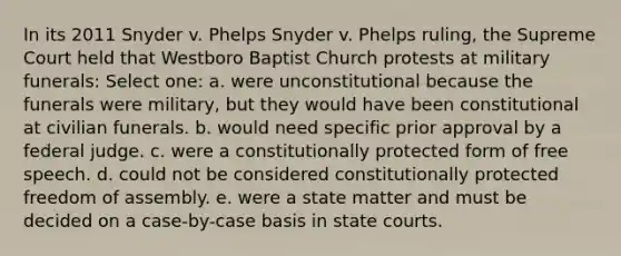 In its 2011 Snyder v. Phelps Snyder v. Phelps ruling, the Supreme Court held that Westboro Baptist Church protests at military funerals: Select one: a. were unconstitutional because the funerals were military, but they would have been constitutional at civilian funerals. b. would need specific prior approval by a federal judge. c. were a constitutionally protected form of free speech. d. could not be considered constitutionally protected freedom of assembly. e. were a state matter and must be decided on a case-by-case basis in state courts.