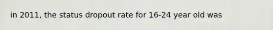 in 2011, the status dropout rate for 16-24 year old was