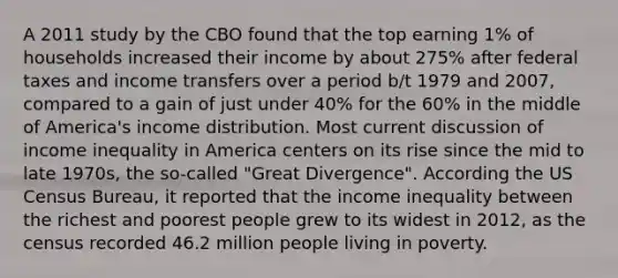 A 2011 study by the CBO found that the top earning 1% of households increased their income by about 275% after federal taxes and income transfers over a period b/t 1979 and 2007, compared to a gain of just under 40% for the 60% in the middle of America's income distribution. Most current discussion of income inequality in America centers on its rise since the mid to late 1970s, the so-called "Great Divergence". According the US Census Bureau, it reported that the income inequality between the richest and poorest people grew to its widest in 2012, as the census recorded 46.2 million people living in poverty.