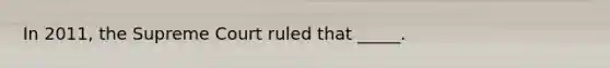 In 2011, the Supreme Court ruled that _____.