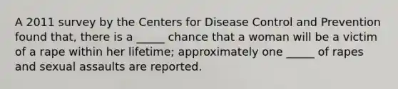 A 2011 survey by the Centers for Disease Control and Prevention found that, there is a _____ chance that a woman will be a victim of a rape within her lifetime; approximately one _____ of rapes and sexual assaults are reported.