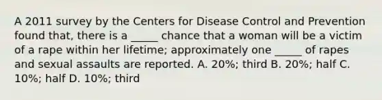 A 2011 survey by the Centers for Disease Control and Prevention found that, there is a _____ chance that a woman will be a victim of a rape within her lifetime; approximately one _____ of rapes and sexual assaults are reported. A. 20%; third B. 20%; half C. 10%; half D. 10%; third