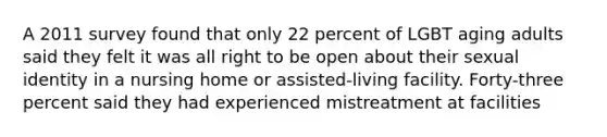 A 2011 survey found that only 22 percent of LGBT aging adults said they felt it was all right to be open about their sexual identity in a nursing home or assisted-living facility. Forty-three percent said they had experienced mistreatment at facilities