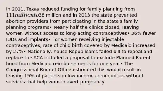 In 2011, Texas reduced funding for family planning from 111million to38 million and in 2013 the state prevented abortion providers from participating in the state's family planning programs• Nearly half the clinics closed, leaving women without access to long-acting contraceptives• 36% fewer IUDs and implants• For women receiving injectable contraceptives, rate of child birth covered by Medicaid increased by 27%• Nationally, house Republican's failed bill to repeal and replace the ACA included a proposal to exclude Planned Parent hood from Medicaid reimbursements for one year• The Congressional Budget Office estimated this would result in leaving 15% of patients in low income communities without services that help women avert pregnancy