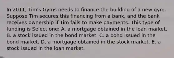 In 2011, Tim's Gyms needs to finance the building of a new gym. Suppose Tim secures this financing from a bank, and the bank receives ownership if Tim fails to make payments. This type of funding is Select one: A. a mortgage obtained in the loan market. B. a stock issued in the bond market. C. a bond issued in the bond market. D. a mortgage obtained in the stock market. E. a stock issued in the loan market.