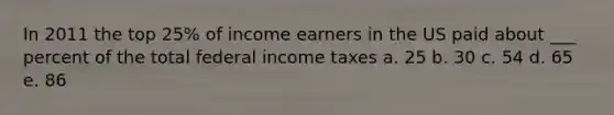 In 2011 the top 25% of income earners in the US paid about ___ percent of the total federal income taxes a. 25 b. 30 c. 54 d. 65 e. 86