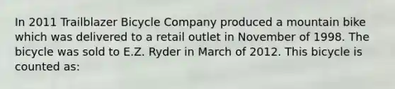 In 2011 Trailblazer Bicycle Company produced a mountain bike which was delivered to a retail outlet in November of 1998. The bicycle was sold to E.Z. Ryder in March of 2012. This bicycle is counted as: