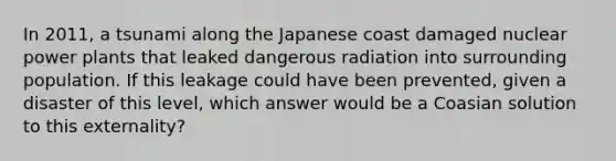 In 2011, a tsunami along the Japanese coast damaged nuclear power plants that leaked dangerous radiation into surrounding population. If this leakage could have been prevented, given a disaster of this level, which answer would be a Coasian solution to this externality?