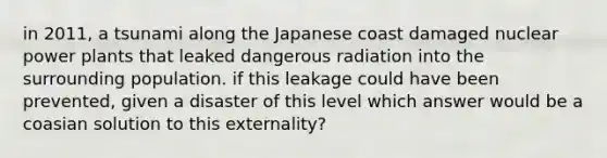 in 2011, a tsunami along the Japanese coast damaged nuclear power plants that leaked dangerous radiation into the surrounding population. if this leakage could have been prevented, given a disaster of this level which answer would be a coasian solution to this externality?