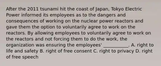 After the 2011 tsunami hit the coast of Japan, Tokyo Electric Power informed its employees as to the dangers and consequences of working on the nuclear power reactors and gave them the option to voluntarily agree to work on the reactors. By allowing employees to voluntarily agree to work on the reactors and not forcing them to do the work, the organization was ensuring the employees' ___________. A. right to life and safety B. right of free consent C. right to privacy D. right of free speech