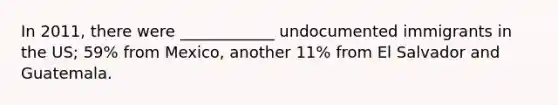 In 2011, there were ____________ undocumented immigrants in the US; 59% from Mexico, another 11% from El Salvador and Guatemala.