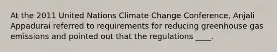 At the 2011 United Nations Climate Change Conference, Anjali Appadurai referred to requirements for reducing greenhouse gas emissions and pointed out that the regulations ____.