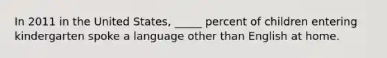 In 2011 in the United States, _____ percent of children entering kindergarten spoke a language other than English at home.