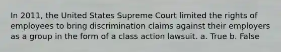 In 2011, the United States Supreme Court limited the rights of employees to bring discrimination claims against their employers as a group in the form of a class action lawsuit. a. True b. False