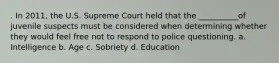 . In 2011, the U.S. Supreme Court held that the __________of juvenile suspects must be considered when determining whether they would feel free not to respond to police questioning. a. Intelligence b. Age c. Sobriety d. Education