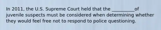 In 2011, the U.S. Supreme Court held that the __________of juvenile suspects must be considered when determining whether they would feel free not to respond to police questioning.