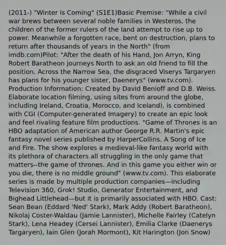 (2011-) "Winter is Coming" (S1E1)Basic Premise: "While a civil war brews between several noble families in Westeros, the children of the former rulers of the land attempt to rise up to power. Meanwhile a forgotten race, bent on destruction, plans to return after thousands of years in the North" (from imdb.com)Pilot: "After the death of his Hand, Jon Arryn, King Robert Baratheon journeys North to ask an old friend to fill the position. Across the Narrow Sea, the disgraced Viserys Targaryen has plans for his younger sister, Daenerys" (www.tv.com). Production Information: Created by David Benioff and D.B. Weiss. Elaborate location filming, using sites from around the globe, including Ireland, Croatia, Morocco, and Iceland), is combined with CGI (Computer-generated Imagery) to create an epic look and feel rivaling feature film productions. "Game of Thrones is an HBO adaptation of American author George R.R. Martin's epic fantasy novel series published by HarperCollins, A Song of Ice and Fire. The show explores a medieval-like fantasy world with its plethora of characters all struggling in the only game that matters--the game of thrones. And in this game you either win or you die, there is no middle ground" (www.tv.com). This elaborate series is made by multiple production companies—including Television 360, Grok! Studio, Generator Entertainment, and Bighead Littlehead—but it is primarily associated with HBO. Cast: Sean Bean (Eddard 'Ned' Stark), Mark Addy (Robert Baratheon), Nikolaj Coster-Waldau (Jamie Lannister), Michelle Fairley (Catelyn Stark), Lena Headey (Cersei Lannister), Emilia Clarke (Daenerys Targaryen), Iain Glen (Jorah Mormont), Kit Harington (Jon Snow)