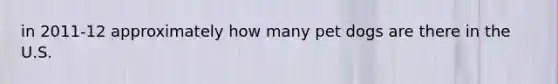 in 2011-12 approximately how many pet dogs are there in the U.S.