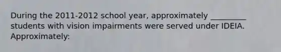 During the 2011-2012 school year, approximately _________ students with vision impairments were served under IDEIA. Approximately: