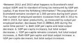 *Between 2012 and 2013 what happens to Econoland's total output (GDP) and its standard of living (as measured by GDP per-capita), if we know the following information? The population of Econoland remains constant at 1,000 persons during both years. The number of employed workers increases from 400 in 2012 to 440 in 2013, but labor productivity, as measured by output per employed worker, decreases from 2,000 to1,900 during the same time period.* a. Both GDP per-capita and total output decrease. b. GDP per-capita increases, but total output decreases. c. GDP per-capita remains constant, but total output increases. d. Both GDP per-capita and total output increase. e. GDP per-capita decreases, but total output increases.