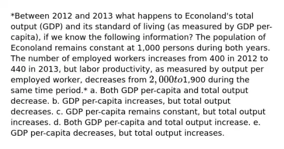 *Between 2012 and 2013 what happens to Econoland's total output (GDP) and its standard of living (as measured by GDP per-capita), if we know the following information? The population of Econoland remains constant at 1,000 persons during both years. The number of employed workers increases from 400 in 2012 to 440 in 2013, but labor productivity, as measured by output per employed worker, decreases from 2,000 to1,900 during the same time period.* a. Both GDP per-capita and total output decrease. b. GDP per-capita increases, but total output decreases. c. GDP per-capita remains constant, but total output increases. d. Both GDP per-capita and total output increase. e. GDP per-capita decreases, but total output increases.