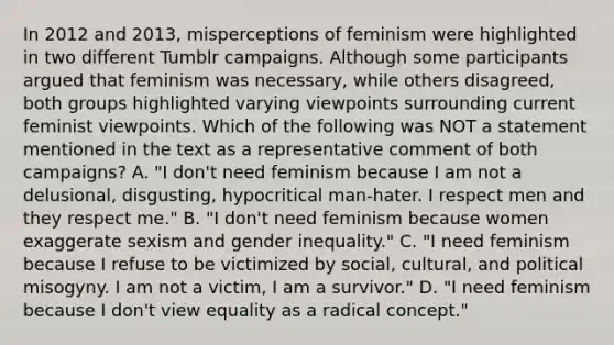 In 2012 and 2013, misperceptions of feminism were highlighted in two different Tumblr campaigns. Although some participants argued that feminism was necessary, while others disagreed, both groups highlighted varying viewpoints surrounding current feminist viewpoints. Which of the following was NOT a statement mentioned in the text as a representative comment of both campaigns? A. "I don't need feminism because I am not a delusional, disgusting, hypocritical man-hater. I respect men and they respect me." B. "I don't need feminism because women exaggerate sexism and gender inequality." C. "I need feminism because I refuse to be victimized by social, cultural, and political misogyny. I am not a victim, I am a survivor." D. "I need feminism because I don't view equality as a radical concept."