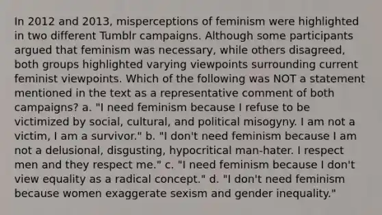 In 2012 and 2013, misperceptions of feminism were highlighted in two different Tumblr campaigns. Although some participants argued that feminism was necessary, while others disagreed, both groups highlighted varying viewpoints surrounding current feminist viewpoints. Which of the following was NOT a statement mentioned in the text as a representative comment of both campaigns? a. "I need feminism because I refuse to be victimized by social, cultural, and political misogyny. I am not a victim, I am a survivor." b. "I don't need feminism because I am not a delusional, disgusting, hypocritical man-hater. I respect men and they respect me." c. "I need feminism because I don't view equality as a radical concept." d. "I don't need feminism because women exaggerate sexism and gender inequality."