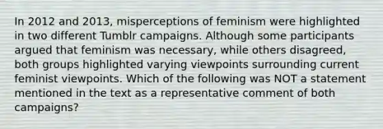 In 2012 and 2013, misperceptions of feminism were highlighted in two different Tumblr campaigns. Although some participants argued that feminism was necessary, while others disagreed, both groups highlighted varying viewpoints surrounding current feminist viewpoints. Which of the following was NOT a statement mentioned in the text as a representative comment of both campaigns?