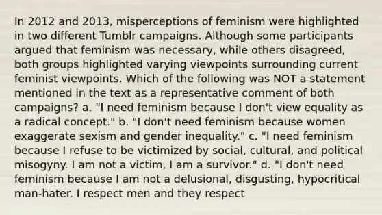 In 2012 and 2013, misperceptions of feminism were highlighted in two different Tumblr campaigns. Although some participants argued that feminism was necessary, while others disagreed, both groups highlighted varying viewpoints surrounding current feminist viewpoints. Which of the following was NOT a statement mentioned in the text as a representative comment of both campaigns? a. "I need feminism because I don't view equality as a radical concept." b. "I don't need feminism because women exaggerate sexism and gender inequality." c. "I need feminism because I refuse to be victimized by social, cultural, and political misogyny. I am not a victim, I am a survivor." d. "I don't need feminism because I am not a delusional, disgusting, hypocritical man-hater. I respect men and they respect