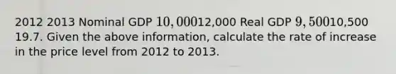 2012 2013 Nominal GDP 10,00012,000 Real GDP 9,50010,500 19.7. Given the above information, calculate the rate of increase in the price level from 2012 to 2013.