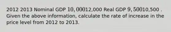 2012 2013 Nominal GDP 10,00012,000 Real GDP 9,50010,500 . Given the above information, calculate the rate of increase in the price level from 2012 to 2013.