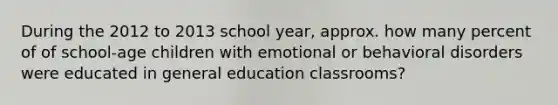 During the 2012 to 2013 school year, approx. how many percent of of school-age children with emotional or behavioral disorders were educated in general education classrooms?