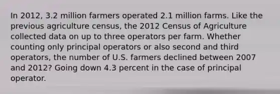 In 2012, 3.2 million farmers operated 2.1 million farms. Like the previous agriculture census, the 2012 Census of Agriculture collected data on up to three operators per farm. Whether counting only principal operators or also second and third operators, the number of U.S. farmers declined between 2007 and 2012? Going down 4.3 percent in the case of principal operator.